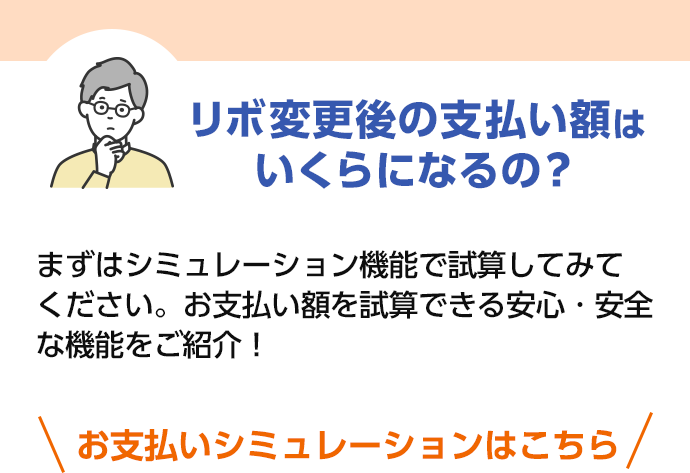 リボ変更後の支払い額はいくらになるの？ まずはシミュレーション機能で試算してみてください。お支払い額を試算できる安心・安全な機能をご紹介！ お支払いシミュレーションはこちら