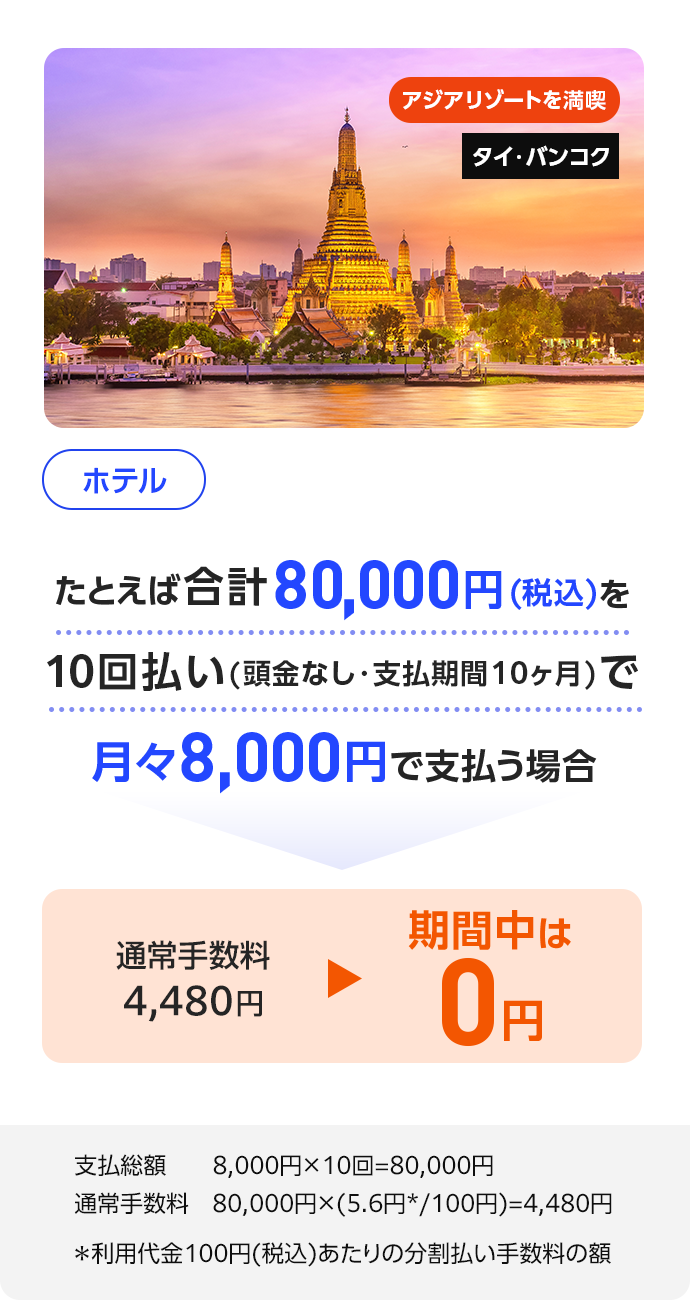 アジアリゾートを満喫 タイ・バンコク ホテル たとえば合計80,000円(税込)を10回払い(頭金なし・支払期間10ヶ月)で月々8,000円で支払う場合 通常手数料4,480円 期間中は0円 支払総額 8,000円×10回=80,000円 通常手数料 80,000円×(5.6円*/100円)=4,480円 ＊利用代金100円(税込)あたりの分割払い手数料の額