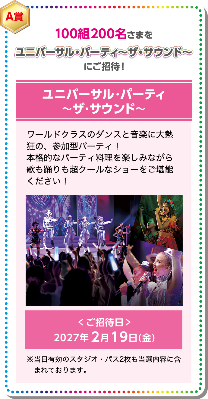 A賞 100組200名さまを ユニバーサル・パーティ ～ザ・サウンド～ にご招待！ ワールドクラスのダンスと音楽に大熱狂の、参加型パーティ！ 本格的なパーティ料理を楽しみながら歌も踊りも超クールなショーをご堪能ください！ ＜ ご招待日 ＞ 2027年2月19日(金) ※当日有効のスタジオ・パス2枚も当選内容に含まれております。