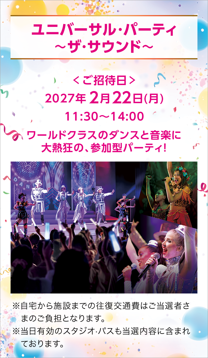 ユニバーサル・パーティ 〜ザ・サウンド〜 ＜ご招待日＞ 2027年2月22日(月)11:30〜14:00 ワールドクラスのダンスと音楽に大熱狂の、参加型パーティ！ ※自宅から施設までの往復交通費はご当選者さまのご負担となります。 ※当日有効のスタジオ·パスも当選内容に含まれております。