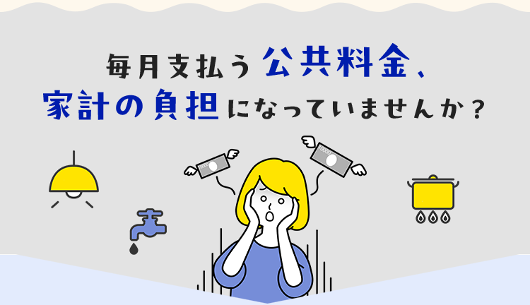 毎月支払う公共料金、家計の負担になっていませんか？