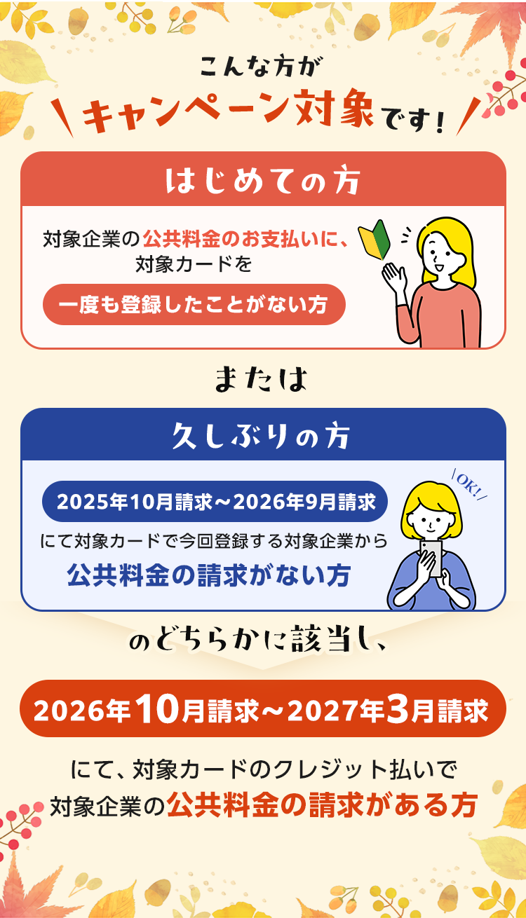 こんな方がキャンペーン対象です！ はじめての方 対象企業の公共料金のお支払いに、対象カードを 一度も登録したことがない方 または 久しぶりの方 2025年10月請求～2026年9月請求 にて対象カードで今回登録する対象企業から 公共料金の請求がない方のどちらかに該当し、2026年10月請求～2027年3月請求にて、対象カードのクレジット払いで対象企業の公共料金の請求がある方