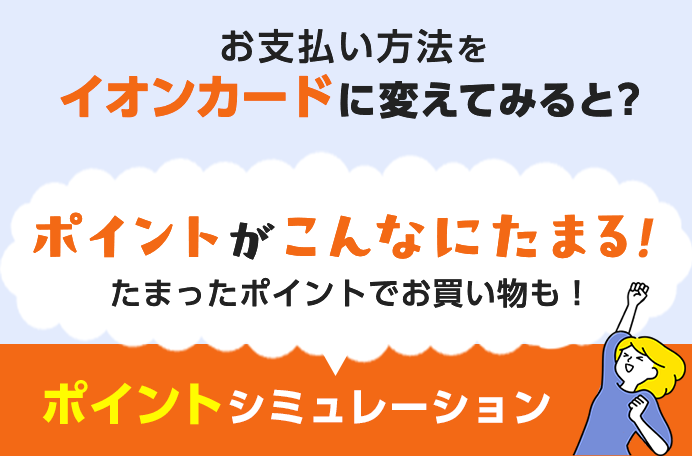 お支払い方法をイオンカードに変えてみると？ ポイントがこんなにたまる！たまったポイントでお買い物も！ ポイントシミュレーション