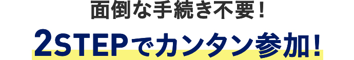 面倒な手続き不要！ 2STEPでカンタン参加！