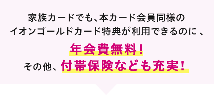 家族カードでも、本カード会員同様のイオンゴールドカード特典が利用できるのに、年会費無料！その他、付帯保険なども充実！