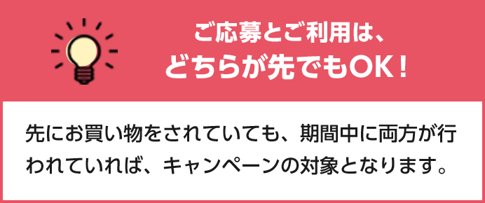 ご応募とご利用は、どちらが先でもOK！ 先にお買い物をされていても、期間中に両方が行われていれば、キャンペーンの対象となります。