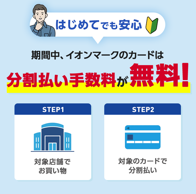 はじめてでも安心 期間中、イオンマークのカードは分割払い手数料が無料！ STEP1 対象店舗でお買い物 STEP2 対象のカードで分割払い