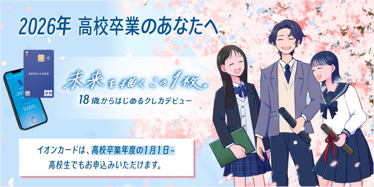 2026年 高校卒業のあなたへ 未来を描くこの1枚。 18歳からはじめるクレカデビュー イオンカードは、高校卒業年度の1月1日～ 高校生でもお申込みいただけます。