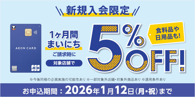 新規入会限定 カード発行後 1ヶ月間まいにち ご請求時に 対象店舗で5％OFF！ 食料品や日用品も！ ※今後同様の企画実施の可能性あり ※一部対象外店舗・対象外商品あり※適用条件あり お申込期間：2026年1月12日(月・祝)まで