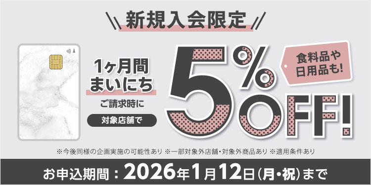 新規入会限定 カード発行後 1ヶ月間まいにち ご請求時に 対象店舗で5％OFF！ 食料品や日用品も！ ※今後同様の企画実施の可能性あり ※一部対象外店舗・対象外商品あり※適用条件あり お申込期間：2026年1月12日(月・祝)まで
