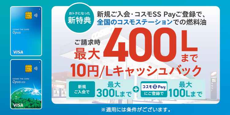 おトクになった新特典 新規ご入会・コスモSS Payご登録で、全国のコスモステーションでの燃料油 ご請求時最大400Lまで10円/Lキャッシュバック 新規ご入会で最大300Lまで+コスモSS Payにご登録で最大100Lまで ※適用には条件がございます。