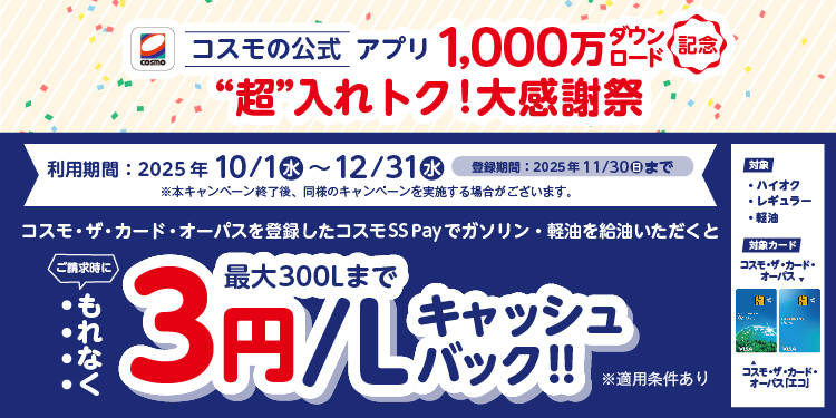 cosmo コスモの公式アプリ 1,000万ダウンロード記念 “超”入れトク！大感謝祭 利用期間：2025年10/1(水)～12/31(水) 登録期間：2025年11/30(日)まで ※本キャンペーン終了後、同様のキャンペーンを実施する場合がございます。 対象 ハイオク レギュラー 軽油 対象カード コスモ・ザ・カード・オーパス コスモ・ザ・カード・オーパス「エコ」 コスモ・ザ・カード・オーパスを登録したコスモSS Payでガソリン・軽油を給油いただくと ご請求時にもれなく 最大300Lまで 3円/Lキャッシュバック！！ ※適用条件あり