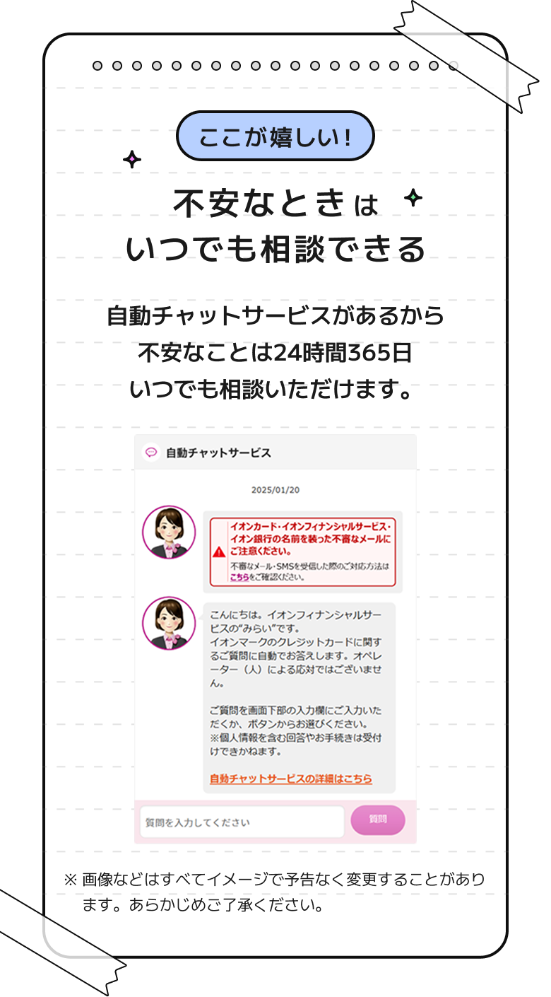 ここが嬉しい！ 不安なときはいつでも相談できる 自動チャットサービスがあるから不安なことは24時間365日いつでも相談いただけます。 ※画像などはすべてイメージで予告なく変更することがあります。あらかじめご了承ください。