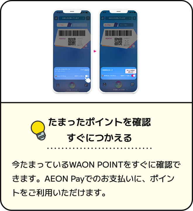たまったポイントを確認 すぐにつかえる 今たまっているWAON POINTをすぐに確認できます。AEON Payでのお支払いに、ポイントをご利用いただけます。
