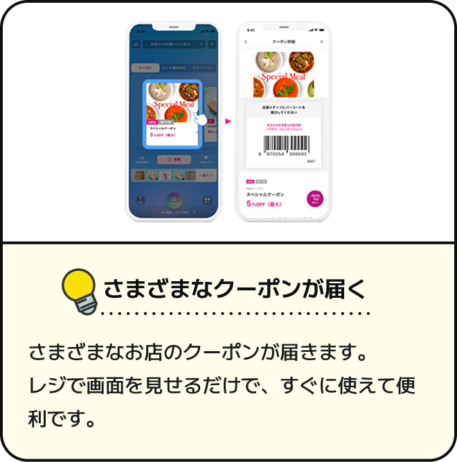さまざまなクーポンが届く さまざまなお店のクーポンが届きます。レジで画面を見せるだけで、すぐに使えて便利です。