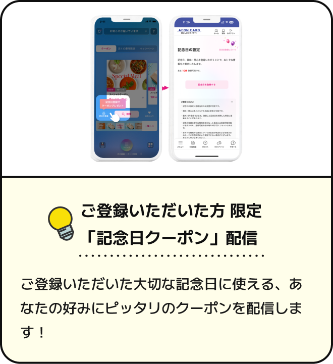 ご登録いただいた方限定 「記念日クーポン」配信 ご登録いただいた大切な記念日に使える、あなたの好みにピッタリのクーポンを配信します！