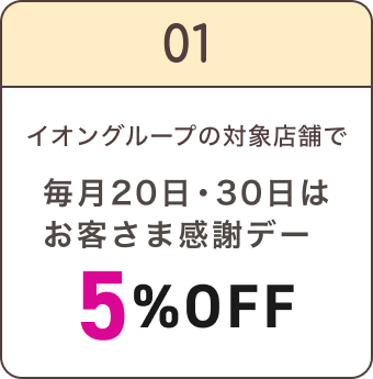01 イオングループの対象店舗で 毎月20日・30日は お客さま感謝デー 5%OFF