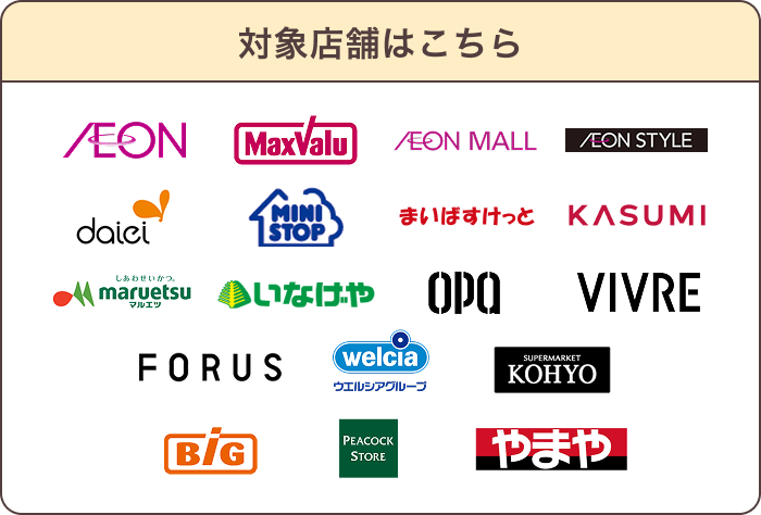 対象店舗はこちら AEON MaxValu AEON MALL AEON STYLE daiei MINI STOP まいばすけっと KASUMI maruetsu いなげや OPA VIVRE FORUS welcia ウエルシアグループ SUPERMARKET KOHYO Big PEACOCK STORE やまや