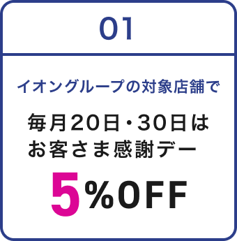 01 イオングループの対象店舗で 毎月20日・30日は お客さま感謝デー 5%OFF