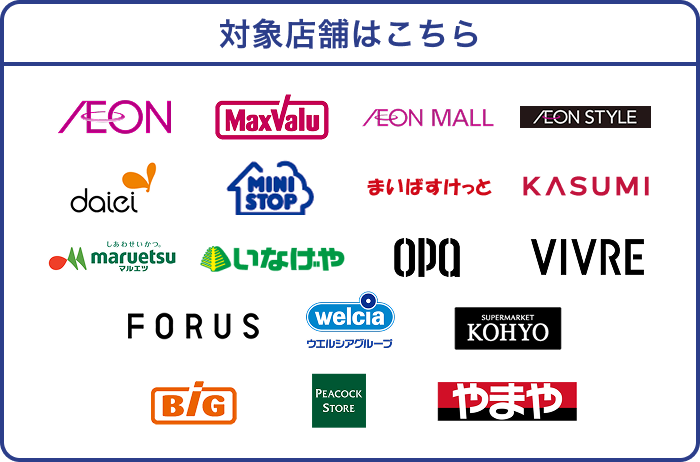 対象店舗はこちら AEON MaxValu AEON MALL AEON STYLE daiei MINI STOP まいばすけっと KASUMI maruetsu いなげや OPA VIVRE FORUS welcia ウエルシアグループ SUPERMARKET KOHYO Big PEACOCK STORE やまや