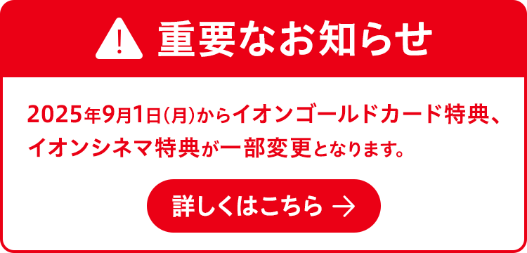 重要なお知らせ 2025年9月1日(月)からイオンゴールドカード特典、イオンシネマ特典が一部変更となります。 詳しくはこちら