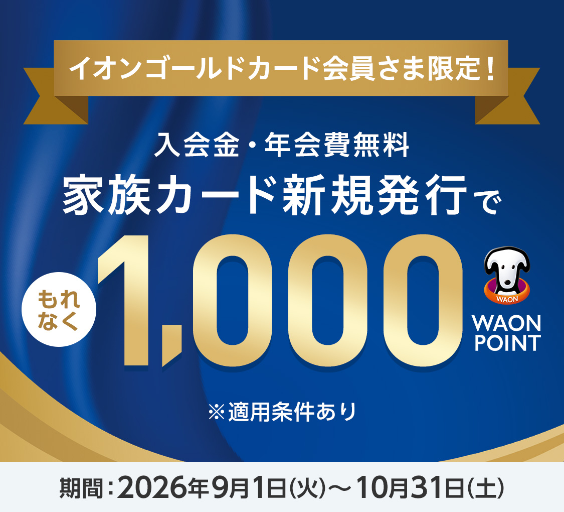 イオンゴールドカード会員さま限定！ 入会金・年会費無料 家族カード新規発行で もれなく 1,000WAON POINT ※適用条件あり 期間：2026年9月1日(火)〜10月31日(土)