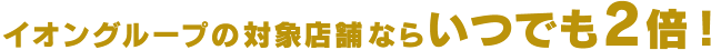 イオングループの対象店舗ならいつでも2倍！