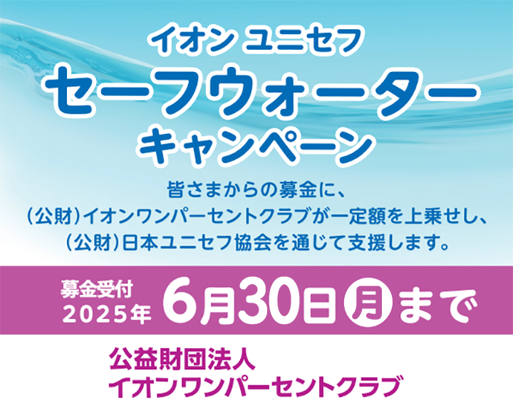 イオン ユニセフ セーフウォーターキャンペーン　皆さまからの募金に、(公財)イオンワンパーセントクラブが一定額を上乗せし、(公財)日本ユニセフ協会を通じて支援します。募金受付：2025年6月30日まで　公益財団法人イオンワンパーセントクラブ