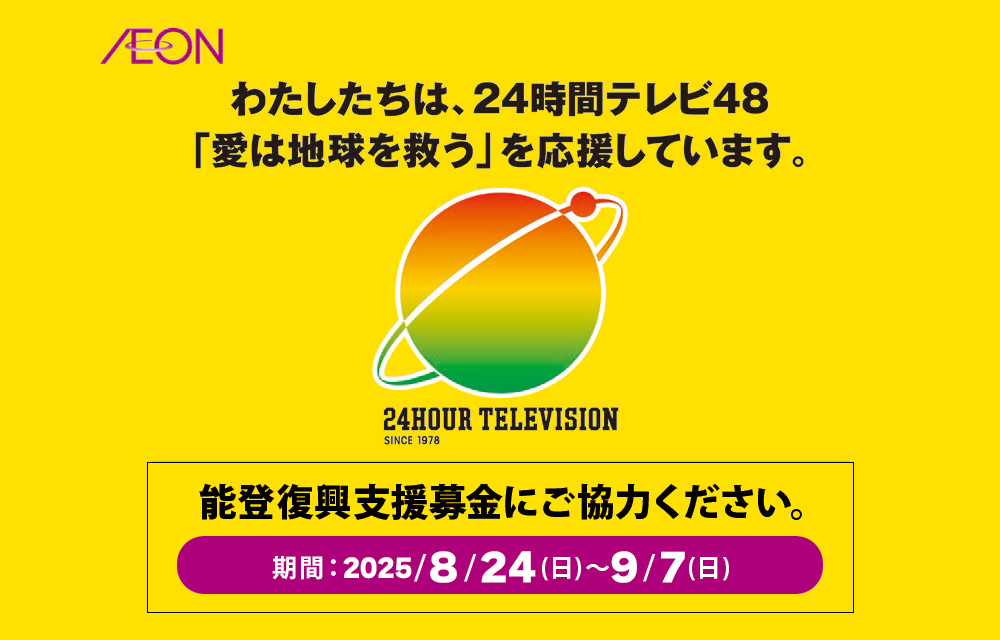わたしたちは、24時間テレビ48「愛は地球を救う」を応援しています。24HOUR TELEVISION SINCE 1978　能登復興支援募金にご協力ください。期間：2025/8/24(日)～9/7(日)