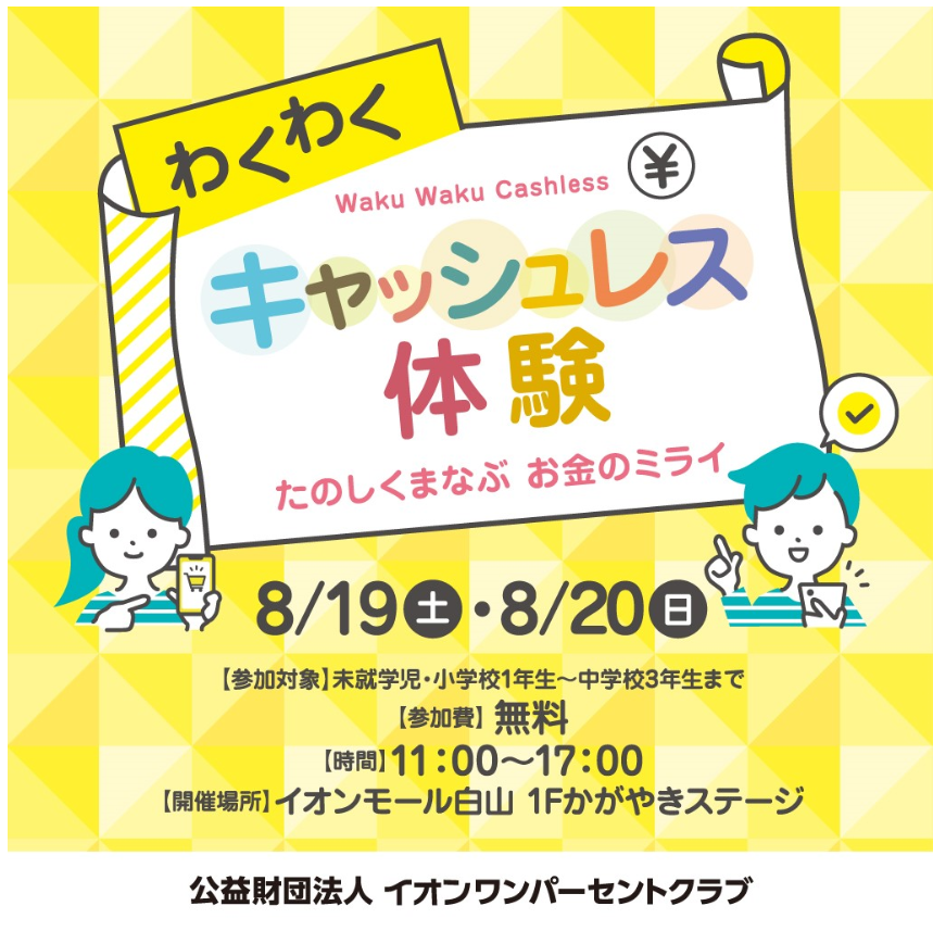 わくわくキャッシュレス体験　たのしくまなぶ　お金のミライ　8/19(土)・8/20(日)　[参加対象]未就学児・小学校１年生～中学校3年生まで「[参加費]無料　[時間]11:00～17:00　[開催場所]イオンモール白山 1Fかがやきステージ　公益財団法人 イオンワンパーセントクラブ