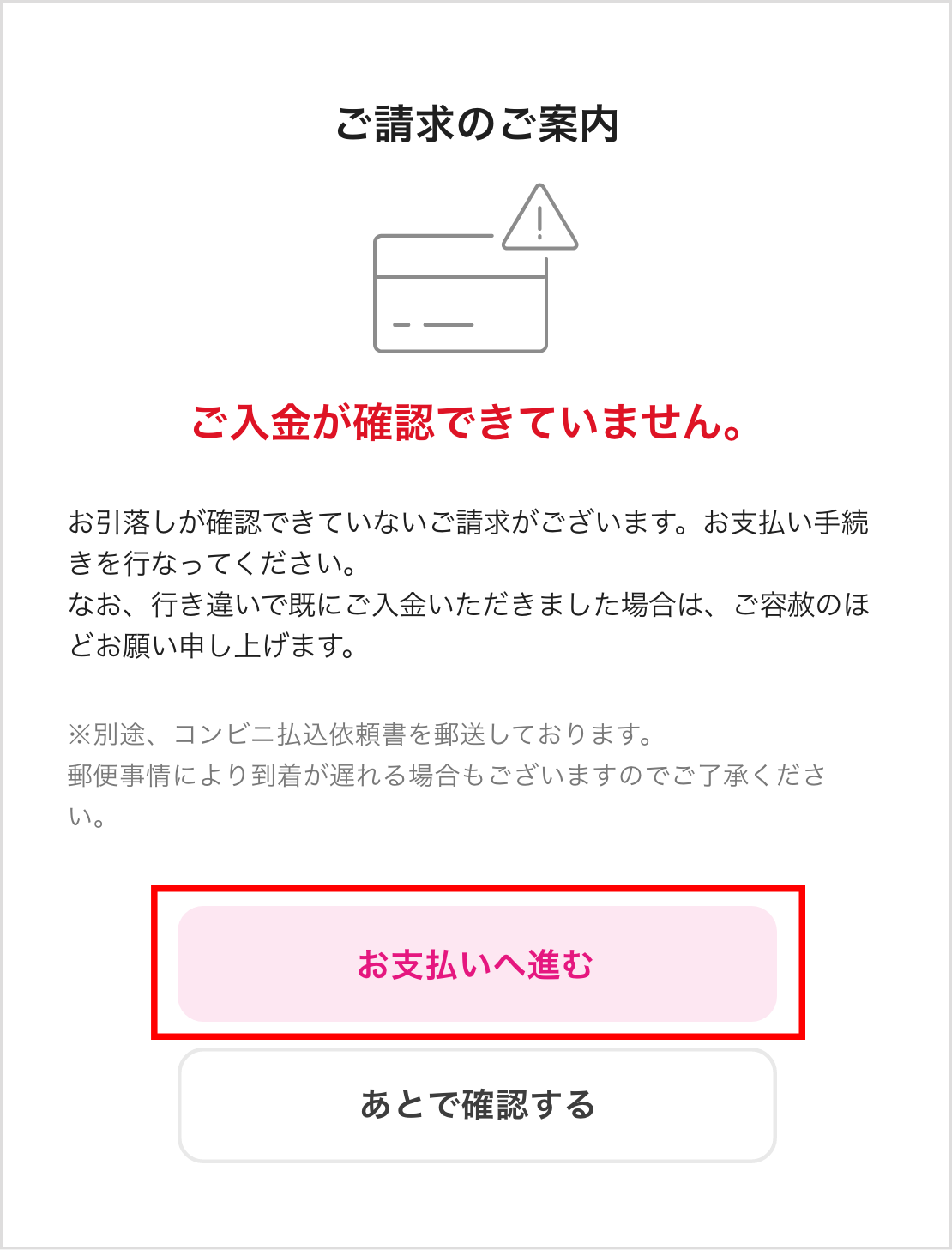 ご請求のご案内 ご入金が確認できていません。 お引落しが確認できていないご請求がございます。 お支払い手続きを行ってください。 なお、行き違いで既にご入金いただきました場合は、ご容赦のほどお願い申し上げます。 お支払いへ進む あとで確認する ※別途、コンビニ払込依頼書を郵送しております。郵便事情により到着が遅れる場合もございますので ご了承ください。