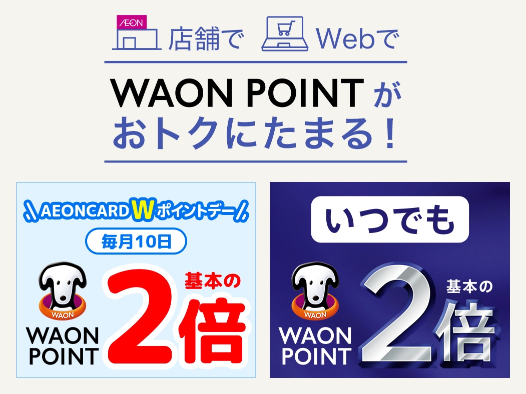 店舗で Webで WAON POINTがおトクにたまる！ 「AEONCARD Wポイントデー」毎月10日 WAON POINT基本の2倍 対象店舗で ポイントいつでも基本の2倍
