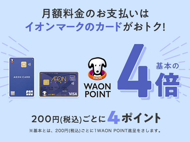 月額料金のお支払いはイオンマークのカードがおトク！WAON POINT基本の4倍 200円(税込)ごとに4ポイント ※基本とは、200円(税込)ごとに1WAON POINT進呈をさします。