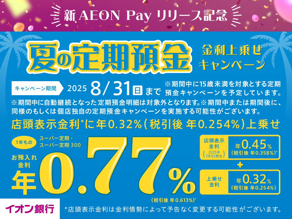 新AEON Pay リリース記念 夏の定期預金 金利上乗せキャンペーン キャンペーン期間 2025 8/31(日)まで ※期間中に15歳未満を対象とする定期預金キャンペーンを予定しています。※期間中に自動継続となった定期預金明細は対象外となります。※期間中または期間後に、同様のもしくは個店独自の定期預金キャンペーンを実施する可能性がございます。 店頭表示金利＊に年0.32％(税引後 年0.254％)上乗せ スーパー定期・スーパー定期 300 1年もの お預入れ金利 年0.77％(税引後 年0.613％)＊ 店頭表示金利(2025年7月1日現在) 年0.45％(税引後 年0.358％)＊ + 上乗せ金利 年0.32％(税引後 年0.254％) ＊店頭表示金利は金利情勢によって予告なく変更する可能性がございます。 イオン銀行