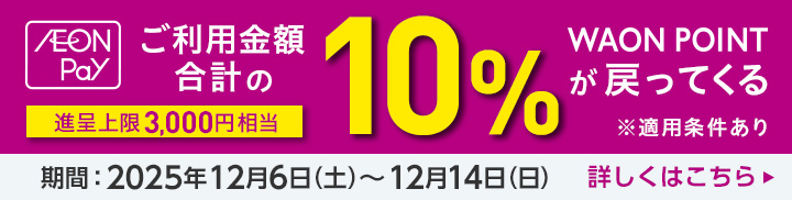 AEON Pay ご利用金額の合計の10%WAON POINTが戻ってくる 進呈上限3,000円相当 ※適用条件あり 期間：2025年12月6日(土)～12月14日(日) 詳しくはこちら
