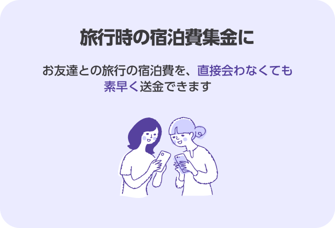 旅行時の宿泊費集金に お友達との旅行の宿泊費を、直接会わなくても素早く送金できます