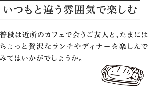 いつもと違う雰囲気で楽しむ 普段は近所のカフェで会うご友人と、たまにはちょっと贅沢なランチやディナーを楽しんでみてはいかがでしょうか。
