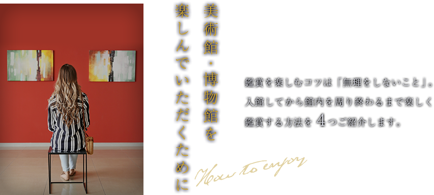 美術館・博物館を楽しんでいただくために 鑑賞を楽しむコツは「無理しないこと」。入館してから館内を周り終わるまで楽しく鑑賞する方法を4つご紹介します。