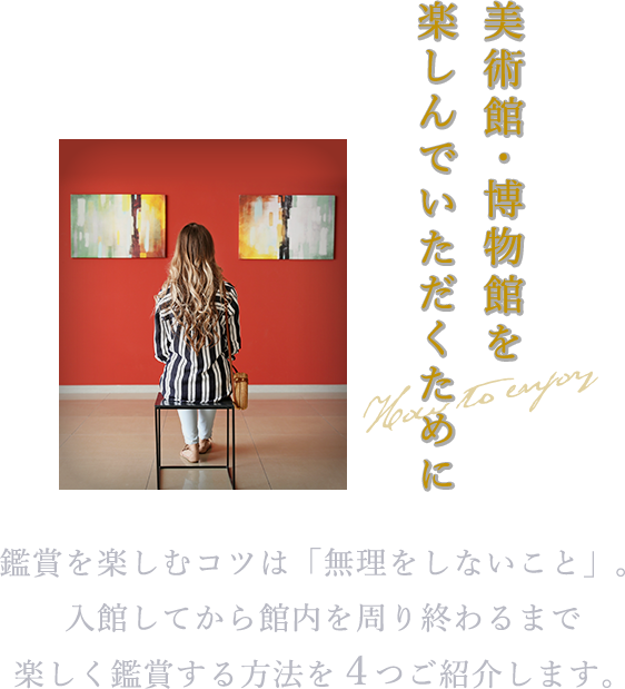美術館・博物館を楽しんでいただくために 鑑賞を楽しむコツは「無理しないこと」。入館してから館内を周り終わるまで楽しく鑑賞する方法を4つご紹介します。