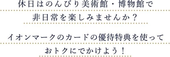 休日はのんびり美術館・博物館で非日常を楽しみませんか？イオンマークのカードの優待特典を使っておトクにでかけよう！