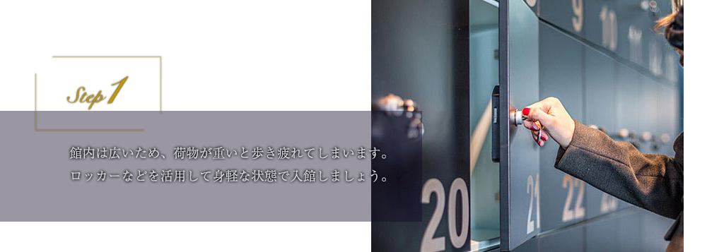 step1 館内は広いため、荷物が重いと歩き疲れてしまいます。ロッカーなどを活用して身軽な状態で入館しましょう。