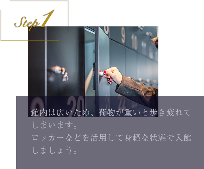 step1 館内は広いため、荷物が重いと歩き疲れてしまいます。ロッカーなどを活用して身軽な状態で入館しましょう。