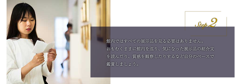 step2 館内ではすべての展示品を見る必要はありません。おもむくままに館内を巡り、気になった展示品の紹介文を読んだり、質感を観察したりするなど自分のペースで鑑賞しましょう。
