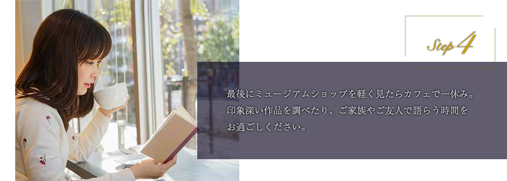 step4 最後にミュージアムショップを軽く見たらカフェで一休み。印象深い作品を調べたり、ご家族やご友人で語らう時間をお過ごしください。