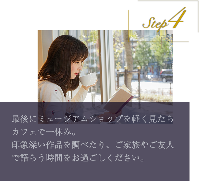 step4 最後にミュージアムショップを軽く見たらカフェで一休み。印象深い作品を調べたり、ご家族やご友人で語らう時間をお過ごしください。