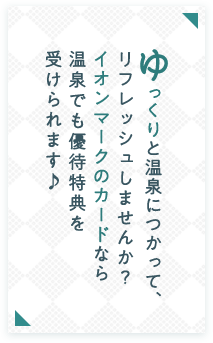 ゆっくりと温泉につかって、リフレッシュしませんか？ イオンマークのカードなら温泉でも優待特典を受けられます♪
