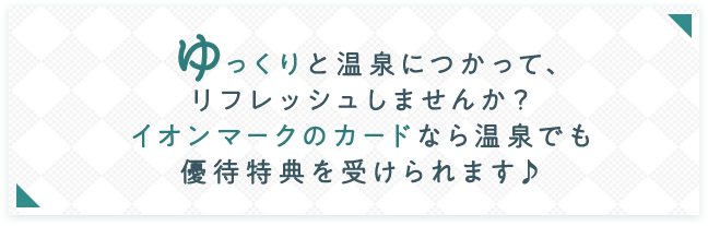 ゆっくりと温泉につかって、リフレッシュしませんか？ イオンマークのカードなら温泉でも優待特典を受けられます♪