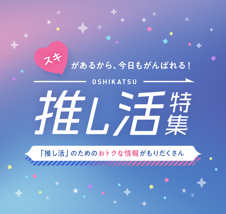 スキがあるから、今日もがんばれる！ OSHIKATSU 推し活特集 「推し活」のためのおトクな情報がもりだくさん