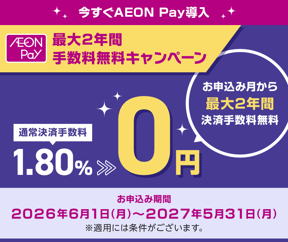 今すぐAEON Pay導入 AEON Pay 最大2年間手数料無料キャンペーン お申込み月から最大2年間決済手数料無料 通常決済手数料1.80%が0円 お申込み期間 2026年6月1日(月)～2027年5月31日(月) ※適用には条件がございます。