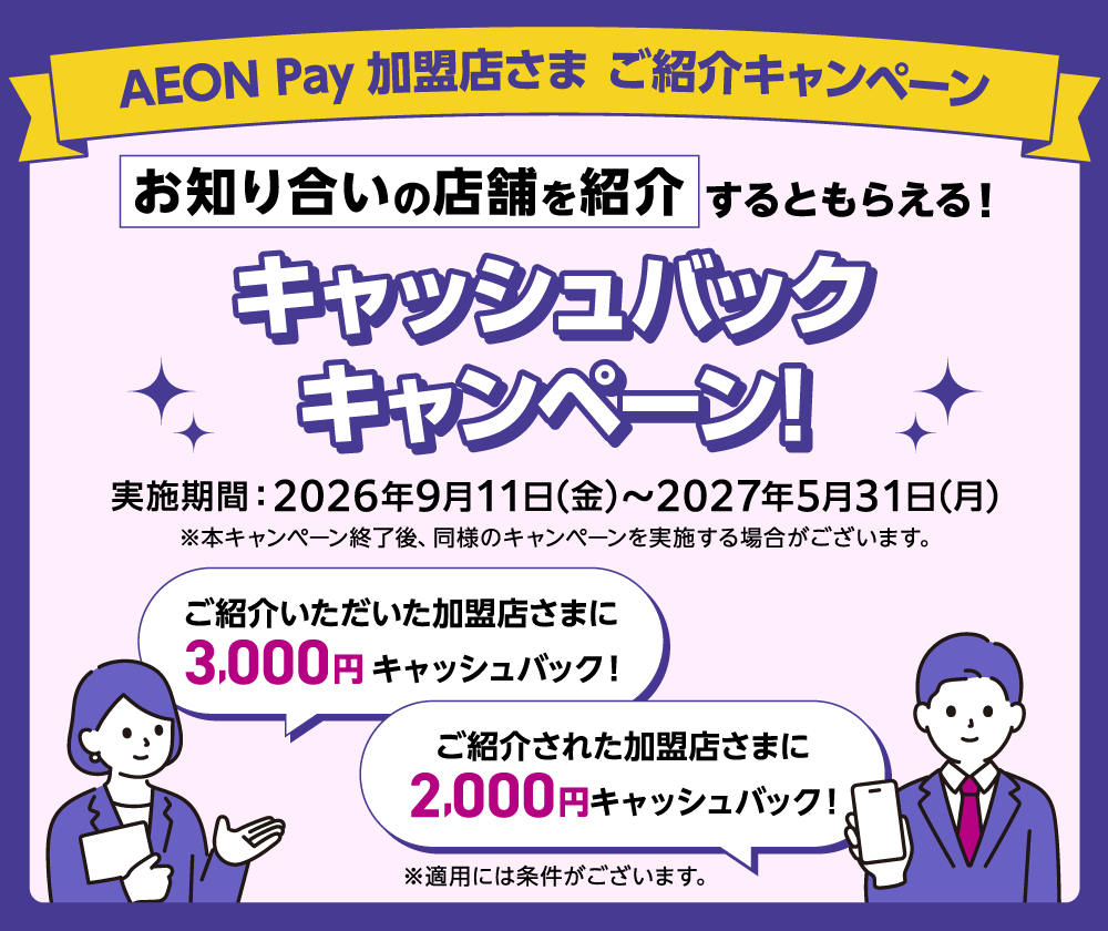 AEON Pay加盟店さま ご紹介キャンペーン お知り合いの店舗を紹介するともらえる！キャッシュバックキャンペーン！ 実施期間：2026年9月11日(金)から2027年5月31日(月) ※本キャンペーン終了後、同様のキャンペーンを実施する場合がございます。 ご紹介いただいた加盟店さまに3,000円キャッシュバック！ ご紹介された加盟店さまに2,000円キャッシュバック！ ※適用には条件がございます。